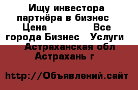 Ищу инвестора-партнёра в бизнес › Цена ­ 500 000 - Все города Бизнес » Услуги   . Астраханская обл.,Астрахань г.